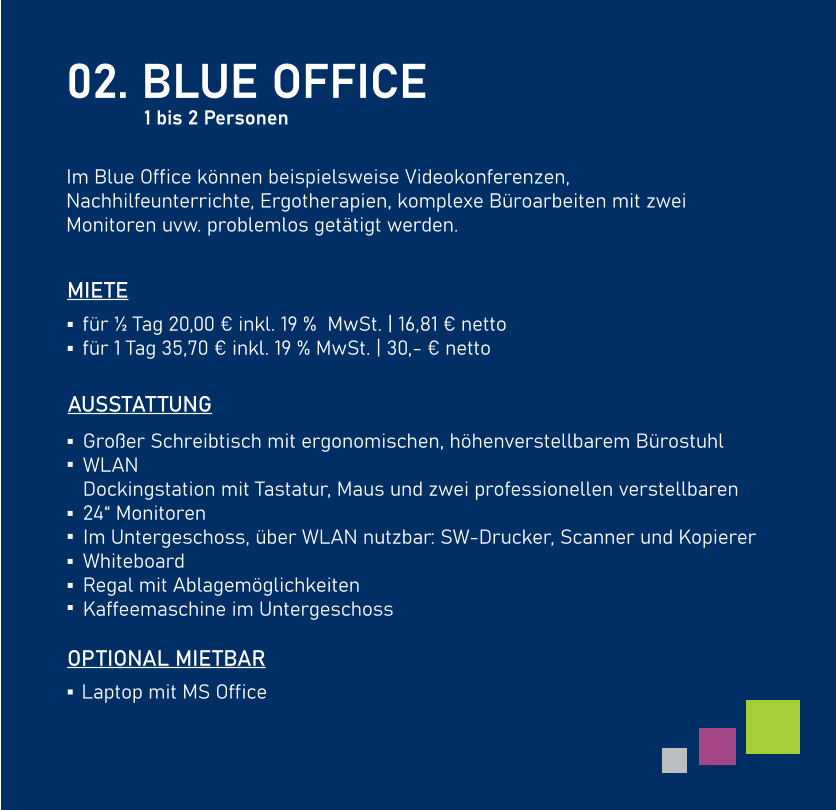 02. BLUE OFFICE  Im Blue Office können beispielsweise Videokonferenzen, Nachhilfeunterrichte, Ergotherapien, komplexe Büroarbeiten mit zwei Monitoren uvw. problemlos getätigt werden.     AUSSTATTUNG  Großer Schreibtisch mit ergonomischen, höhenverstellbarem Bürostuhl WLAN Dockingstation mit Tastatur, Maus und zwei professionellen verstellbaren24“ Monitoren Im Untergeschoss, über WLAN nutzbar: SW-Drucker, Scanner und Kopierer  Whiteboard Regal mit Ablagemöglichkeiten Kaffeemaschine im Untergeschoss für ½ Tag 20,00 € inkl. 19 %  MwSt. | 16,81 € nettofür 1 Tag 35,70 € inkl. 19 % MwSt. | 30,- € netto   MIETE Laptop mit MS Office   OPTIONAL MIETBAR 1 bis 2 Personen