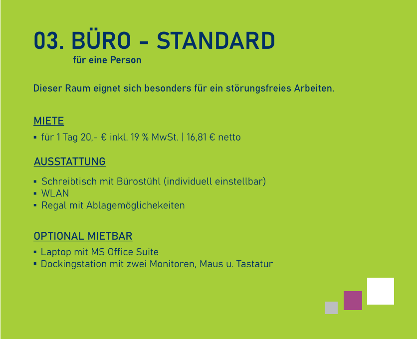 03. BÜRO - STANDARD  Dieser Raum eignet sich besonders für ein störungsfreies Arbeiten.    AUSSTATTUNG  Schreibtisch mit Bürostühl (individuell einstellbar) WLAN Regal mit Ablagemöglichekeiten für 1 Tag 20,- € inkl. 19 % MwSt. | 16,81 € netto   MIETE Laptop mit MS Office Suite Dockingstation mit zwei Monitoren, Maus u. Tastatur   OPTIONAL MIETBAR für eine Person