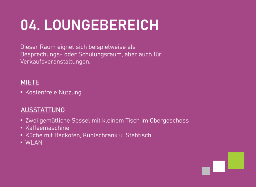 04. LOUNGEBEREICH  Dieser Raum eignet sich beispielweise alsBesprechungs- oder Schulungsraum, aber auch für Verkaufsveranstaltungen.    AUSSTATTUNG Zwei gemütliche Sessel mit kleinem Tisch im Obergeschoss Kaffeemaschine Küche mit Backofen, Kühlschrank u. Stehtisch WLAN Kostenfreie Nutzung   MIETE