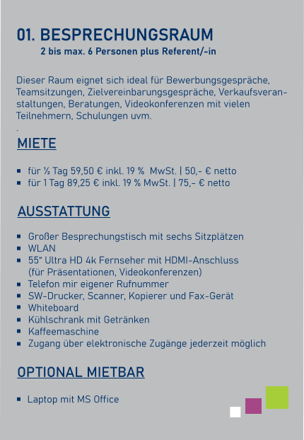 01. BESPRECHUNGSRAUM  Dieser Raum eignet sich ideal für Bewerbungsgespräche,Teamsitzungen, Zielvereinbarungsgespräche, Verkaufsveran-staltungen, Beratungen, Videokonferenzen mit vielen Teilnehmern, Schulungen uvm. .    AUSSTATTUNG Großer Besprechungstisch mit sechs Sitzplätzen WLAN 55“ Ultra HD 4k Fernseher mit HDMI-Anschluss(für Präsentationen, Videokonferenzen) Telefon mir eigener Rufnummer SW-Drucker, Scanner, Kopierer und Fax-Gerät Whiteboard Kühlschrank mit Getränken Kaffeemaschine Zugang über elektronische Zugänge jederzeit möglich für ½ Tag 59,50 € inkl. 19 %  MwSt. | 50,- € nettofür 1 Tag 89,25 € inkl. 19 % MwSt. | 75,- € netto   MIETE Laptop mit MS Office   OPTIONAL MIETBAR 2 bis max. 6 Personen plus Referent/-in